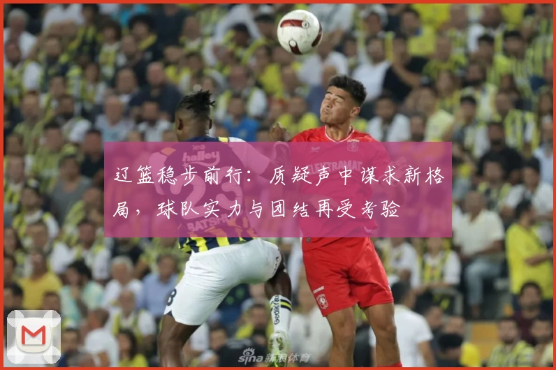 辽篮稳步前行:质疑声中谋求新格局,球队实力与团结再受考验