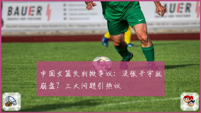 中国女篮失利掀争议：没张子宇就崩盘？三大问题引热议