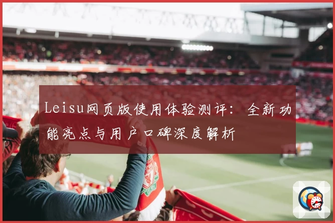 Leisu网页版使用体验测评：全新功能亮点与用户口碑深度解析