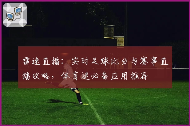 雷速直播：实时足球比分与赛事直播攻略，体育迷必备应用推荐