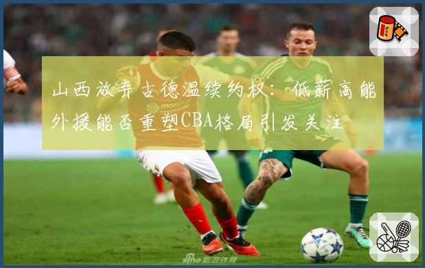 山西放弃古德温续约权：低薪高能外援能否重塑CBA格局引发关注