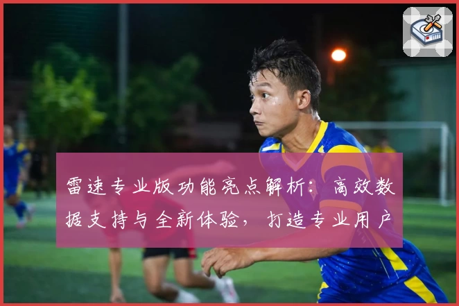 雷速专业版功能亮点解析：高效数据支持与全新体验，打造专业用户的首选工具