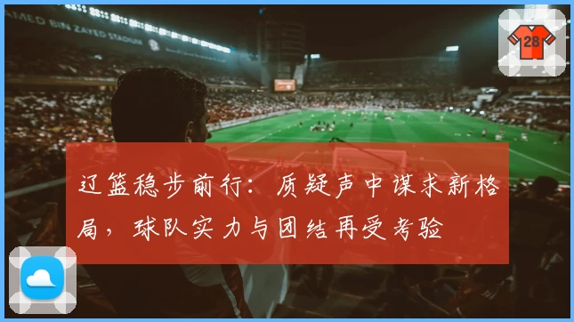 辽篮稳步前行：质疑声中谋求新格局，球队实力与团结再受考验
