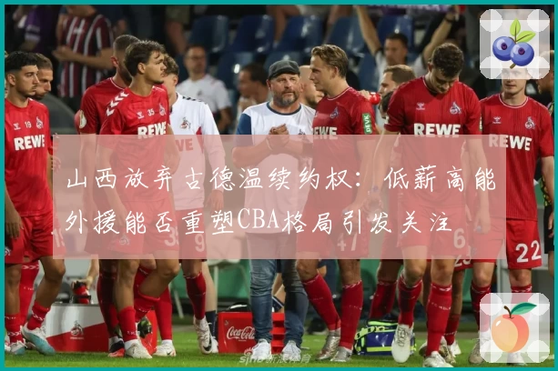 山西放弃古德温续约权：低薪高能外援能否重塑CBA格局引发关注
