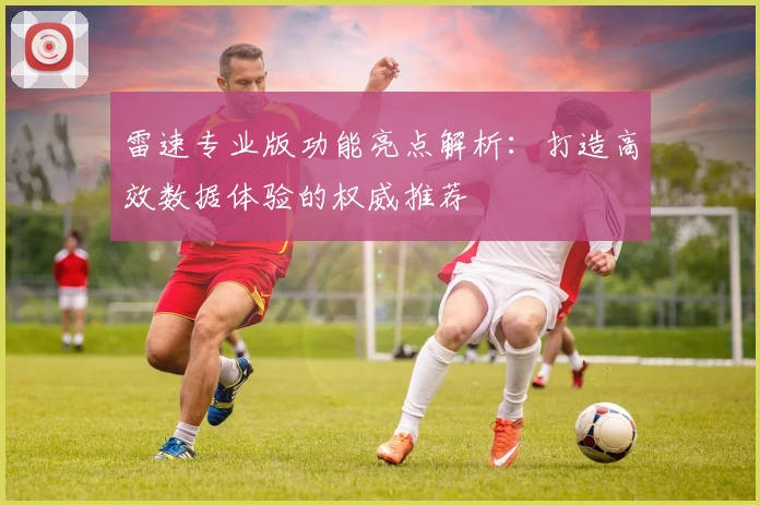 雷速专业版功能亮点解析：打造高效数据体验的权威推荐